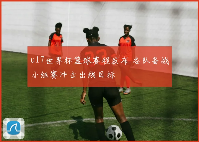 u17世界杯篮球赛程发布 各队备战小组赛冲击出线目标