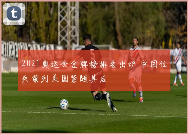 2021奥运会金牌榜排名出炉 中国位列前列美国紧随其后